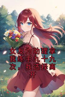 (独家)女友为助理拿我练手九十九次，我选择离开杨吱吱王阳小说